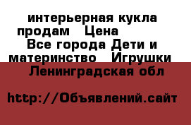 интерьерная кукла продам › Цена ­ 2 000 - Все города Дети и материнство » Игрушки   . Ленинградская обл.